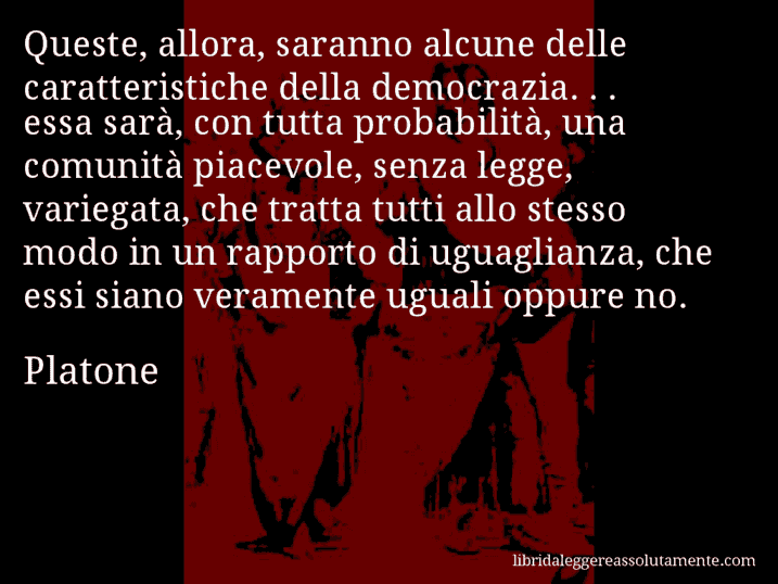 Aforisma di Platone : Queste, allora, saranno alcune delle caratteristiche della democrazia. . . essa sarà, con tutta probabilità, una comunità piacevole, senza legge, variegata, che tratta tutti allo stesso modo in un rapporto di uguaglianza, che essi siano veramente uguali oppure no.