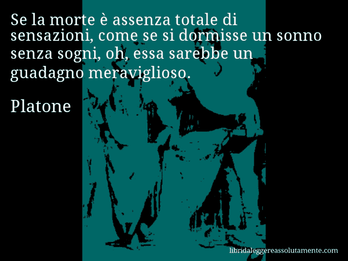 Aforisma di Platone : Se la morte è assenza totale di sensazioni, come se si dormisse un sonno senza sogni, oh, essa sarebbe un guadagno meraviglioso.