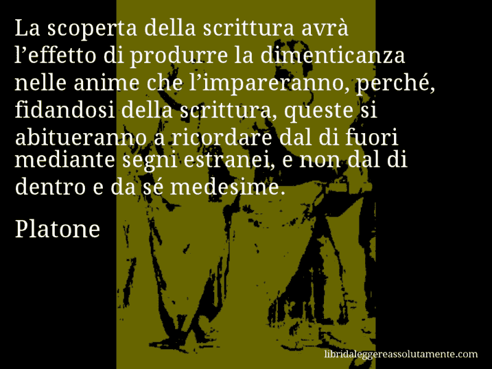 Aforisma di Platone : La scoperta della scrittura avrà l’effetto di produrre la dimenticanza nelle anime che l’impareranno, perché, fidandosi della scrittura, queste si abitueranno a ricordare dal di fuori mediante segni estranei, e non dal di dentro e da sé medesime.