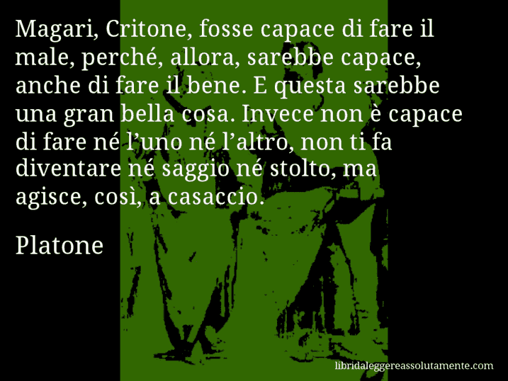 Aforisma di Platone : Magari, Critone, fosse capace di fare il male, perché, allora, sarebbe capace, anche di fare il bene. E questa sarebbe una gran bella cosa. Invece non è capace di fare né l’uno né l’altro, non ti fa diventare né saggio né stolto, ma agisce, così, a casaccio.