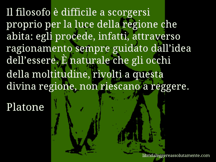 Aforisma di Platone : Il filosofo è difficile a scorgersi proprio per la luce della regione che abita: egli procede, infatti, attraverso ragionamento sempre guidato dall’idea dell’essere. È naturale che gli occhi della moltitudine, rivolti a questa divina regione, non riescano a reggere.