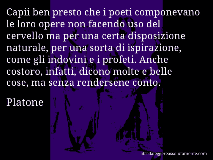 Aforisma di Platone : Capii ben presto che i poeti componevano le loro opere non facendo uso del cervello ma per una certa disposizione naturale, per una sorta di ispirazione, come gli indovini e i profeti. Anche costoro, infatti, dicono molte e belle cose, ma senza rendersene conto.