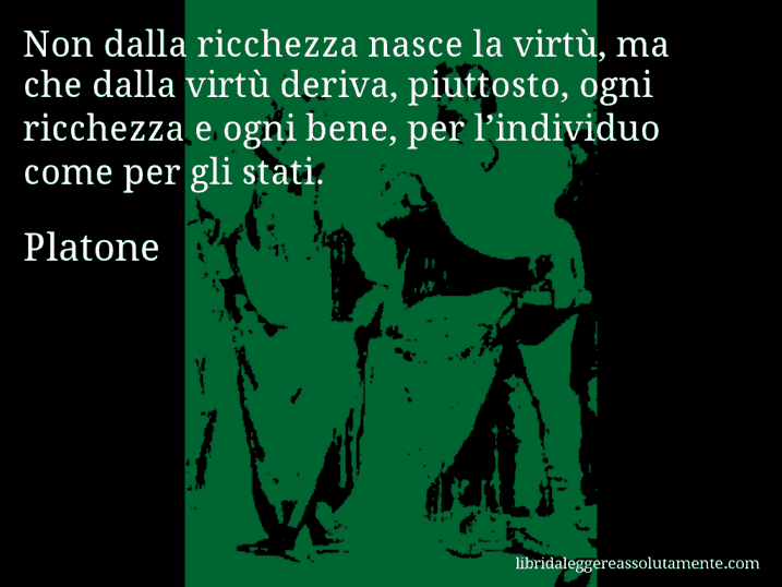 Aforisma di Platone : Non dalla ricchezza nasce la virtù, ma che dalla virtù deriva, piuttosto, ogni ricchezza e ogni bene, per l’individuo come per gli stati.