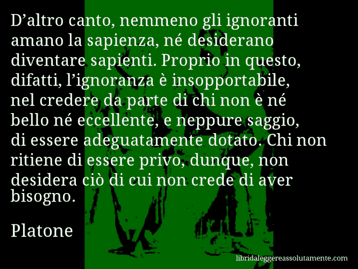 Aforisma di Platone : D’altro canto, nemmeno gli ignoranti amano la sapienza, né desiderano diventare sapienti. Proprio in questo, difatti, l’ignoranza è insopportabile, nel credere da parte di chi non è né bello né eccellente, e neppure saggio, di essere adeguatamente dotato. Chi non ritiene di essere privo, dunque, non desidera ciò di cui non crede di aver bisogno.