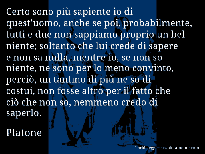 Aforisma di Platone : Certo sono più sapiente io di quest’uomo, anche se poi, probabilmente, tutti e due non sappiamo proprio un bel niente; soltanto che lui crede di sapere e non sa nulla, mentre io, se non so niente, ne sono per lo meno convinto, perciò, un tantino di più ne so di costui, non fosse altro per il fatto che ciò che non so, nemmeno credo di saperlo.