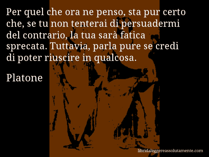 Aforisma di Platone : Per quel che ora ne penso, sta pur certo che, se tu non tenterai di persuadermi del contrario, la tua sarà fatica sprecata. Tuttavia, parla pure se credi di poter riuscire in qualcosa.