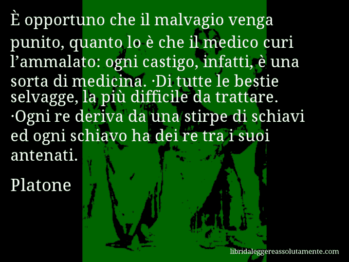 Aforisma di Platone : È opportuno che il malvagio venga punito, quanto lo è che il medico curi l’ammalato: ogni castigo, infatti, è una sorta di medicina. ·Di tutte le bestie selvagge, la più difficile da trattare. ·Ogni re deriva da una stirpe di schiavi ed ogni schiavo ha dei re tra i suoi antenati.