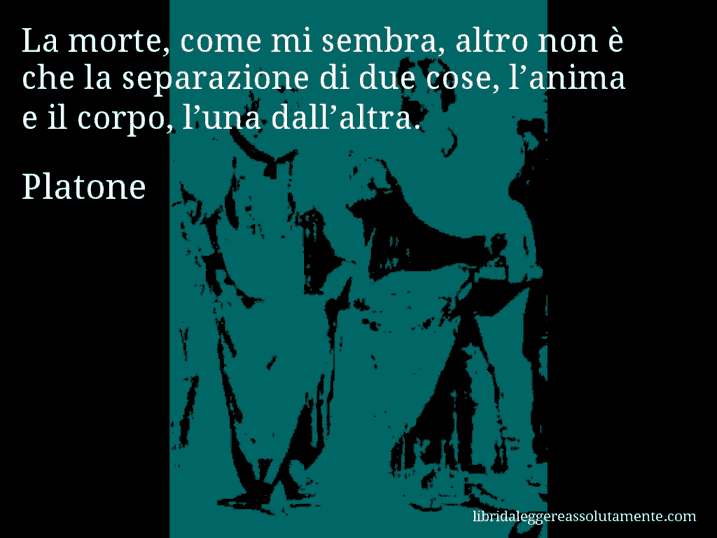 Aforisma di Platone : La morte, come mi sembra, altro non è che la separazione di due cose, l’anima e il corpo, l’una dall’altra.