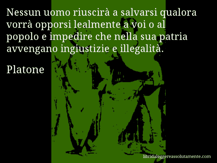 Aforisma di Platone : Nessun uomo riuscirà a salvarsi qualora vorrà opporsi lealmente a voi o al popolo e impedire che nella sua patria avvengano ingiustizie e illegalità.