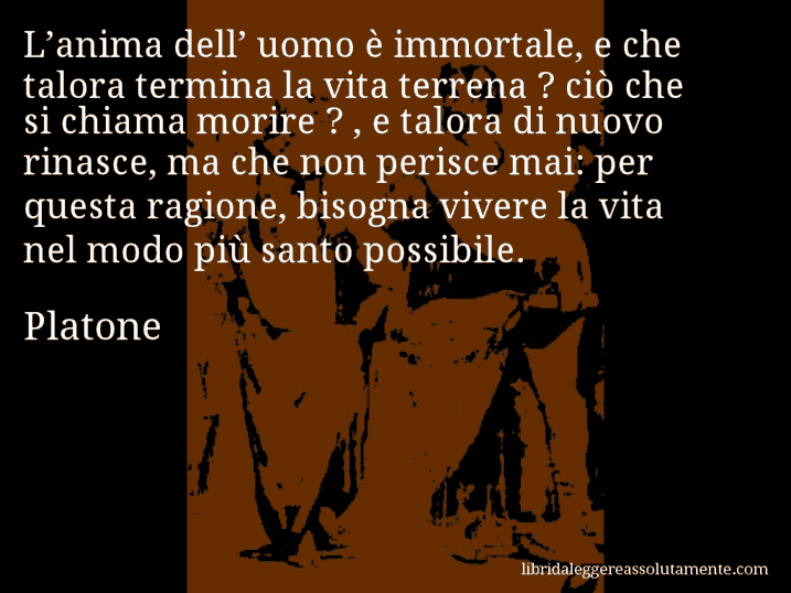 Aforisma di Platone : L’anima dell’ uomo è immortale, e che talora termina la vita terrena ? ciò che si chiama morire ? , e talora di nuovo rinasce, ma che non perisce mai: per questa ragione, bisogna vivere la vita nel modo più santo possibile.