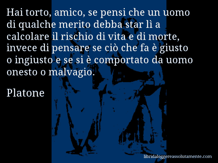 Aforisma di Platone : Hai torto, amico, se pensi che un uomo di qualche merito debba star lì a calcolare il rischio di vita e di morte, invece di pensare se ciò che fa è giusto o ingiusto e se si è comportato da uomo onesto o malvagio.