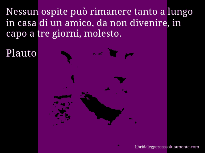 Aforisma di Plauto : Nessun ospite può rimanere tanto a lungo in casa di un amico, da non divenire, in capo a tre giorni, molesto.