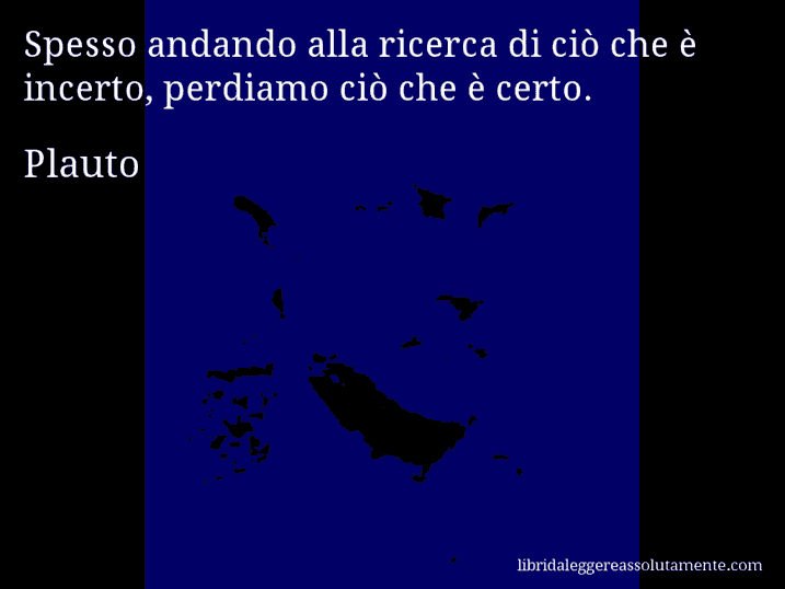 Aforisma di Plauto : Spesso andando alla ricerca di ciò che è incerto, perdiamo ciò che è certo.