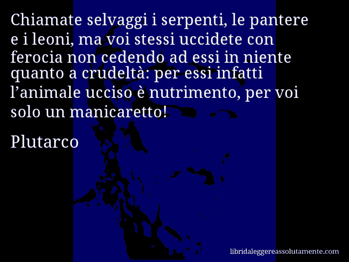 Aforisma di Plutarco : Chiamate selvaggi i serpenti, le pantere e i leoni, ma voi stessi uccidete con ferocia non cedendo ad essi in niente quanto a crudeltà: per essi infatti l’animale ucciso è nutrimento, per voi solo un manicaretto!