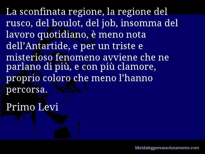 Aforisma di Primo Levi : La sconfinata regione, la regione del rusco, del boulot, del job, insomma del lavoro quotidiano, è meno nota dell’Antartide, e per un triste e misterioso fenomeno avviene che ne parlano di più, e con più clamore, proprio coloro che meno l’hanno percorsa.