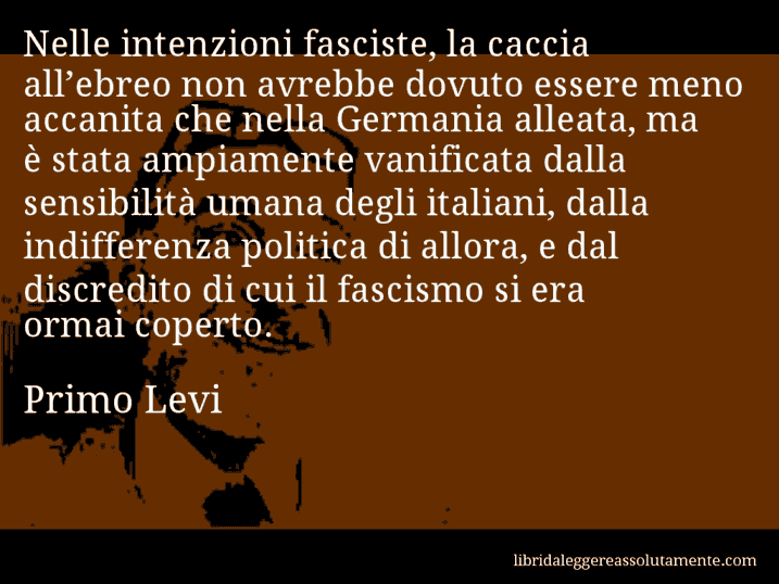 Aforisma di Primo Levi : Nelle intenzioni fasciste, la caccia all’ebreo non avrebbe dovuto essere meno accanita che nella Germania alleata, ma è stata ampiamente vanificata dalla sensibilità umana degli italiani, dalla indifferenza politica di allora, e dal discredito di cui il fascismo si era ormai coperto.