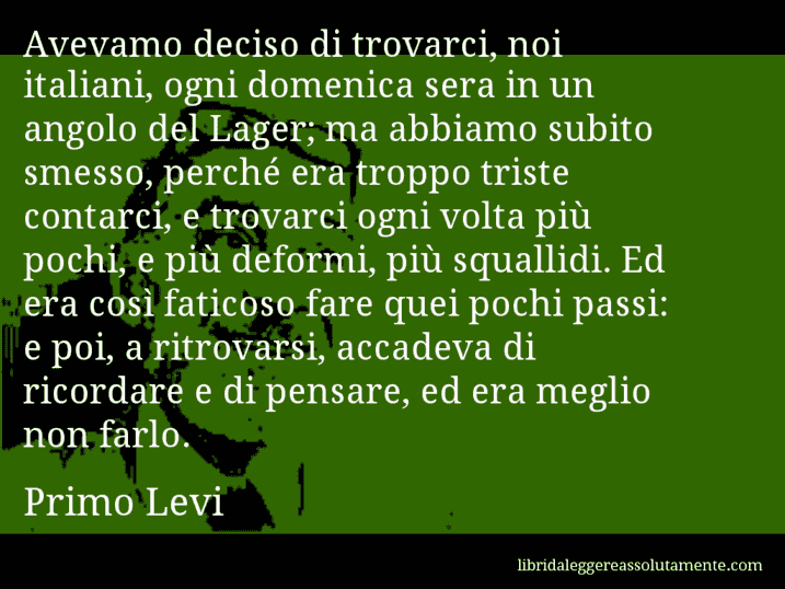 Aforisma di Primo Levi : Avevamo deciso di trovarci, noi italiani, ogni domenica sera in un angolo del Lager; ma abbiamo subito smesso, perché era troppo triste contarci, e trovarci ogni volta più pochi, e più deformi, più squallidi. Ed era così faticoso fare quei pochi passi: e poi, a ritrovarsi, accadeva di ricordare e di pensare, ed era meglio non farlo.