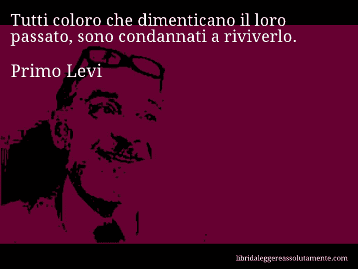 Aforisma di Primo Levi : Tutti coloro che dimenticano il loro passato, sono condannati a riviverlo.