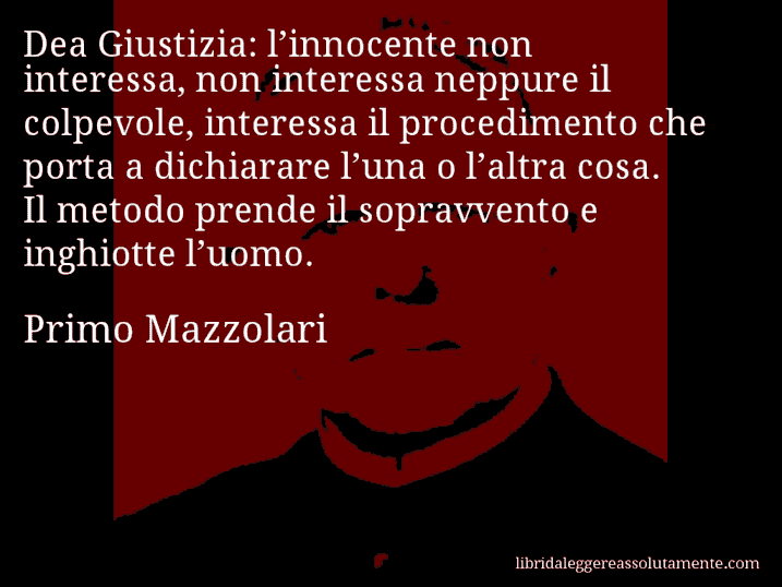 Aforisma di Primo Mazzolari : Dea Giustizia: l’innocente non interessa, non interessa neppure il colpevole, interessa il procedimento che porta a dichiarare l’una o l’altra cosa. Il metodo prende il sopravvento e inghiotte l’uomo.