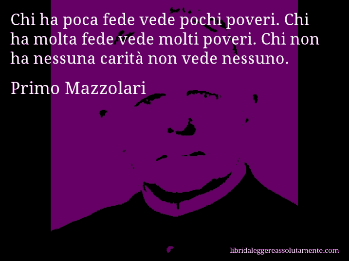 Aforisma di Primo Mazzolari : Chi ha poca fede vede pochi poveri. Chi ha molta fede vede molti poveri. Chi non ha nessuna carità non vede nessuno.