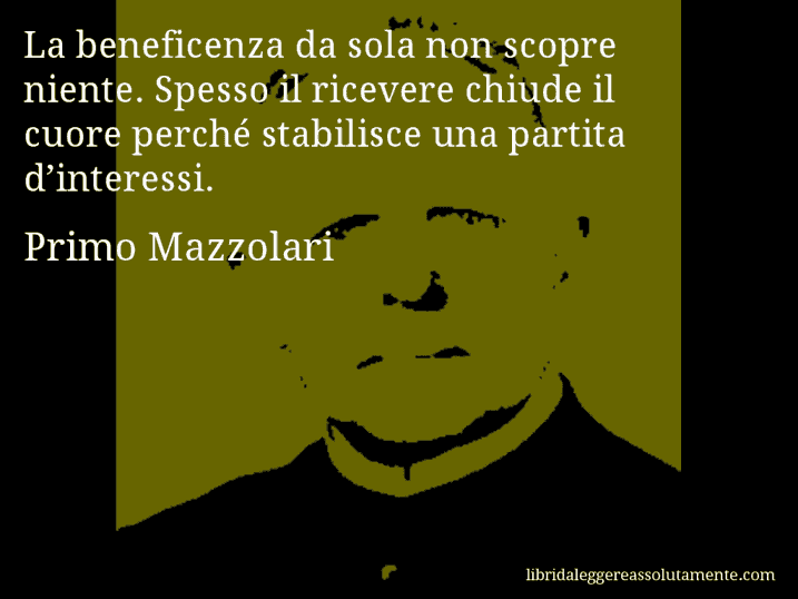 Aforisma di Primo Mazzolari : La beneficenza da sola non scopre niente. Spesso il ricevere chiude il cuore perché stabilisce una partita d’interessi.