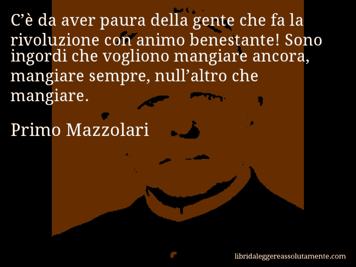 Aforisma di Primo Mazzolari : C’è da aver paura della gente che fa la rivoluzione con animo benestante! Sono ingordi che vogliono mangiare ancora, mangiare sempre, null’altro che mangiare.