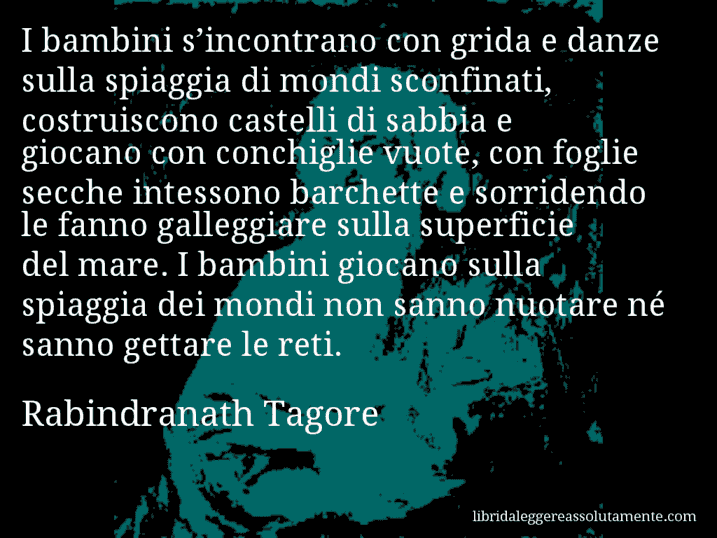 Aforisma di Rabindranath Tagore : I bambini s’incontrano con grida e danze sulla spiaggia di mondi sconfinati, costruiscono castelli di sabbia e giocano con conchiglie vuote, con foglie secche intessono barchette e sorridendo le fanno galleggiare sulla superficie del mare. I bambini giocano sulla spiaggia dei mondi non sanno nuotare né sanno gettare le reti.