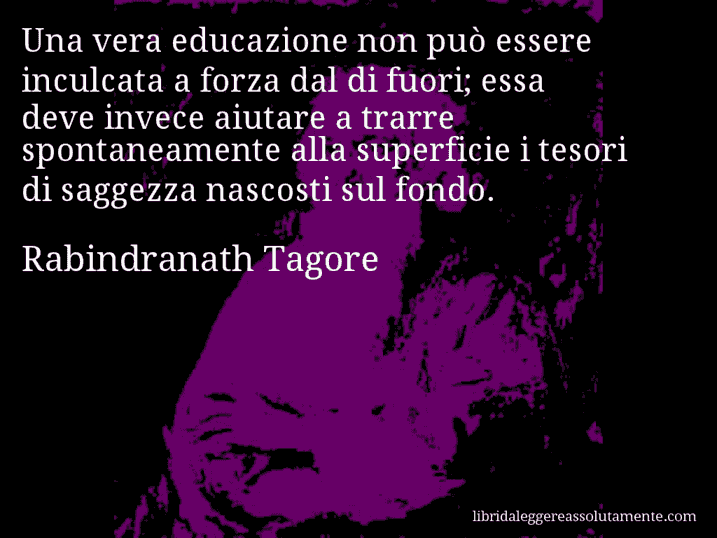 Aforisma di Rabindranath Tagore : Una vera educazione non può essere inculcata a forza dal di fuori; essa deve invece aiutare a trarre spontaneamente alla superficie i tesori di saggezza nascosti sul fondo.