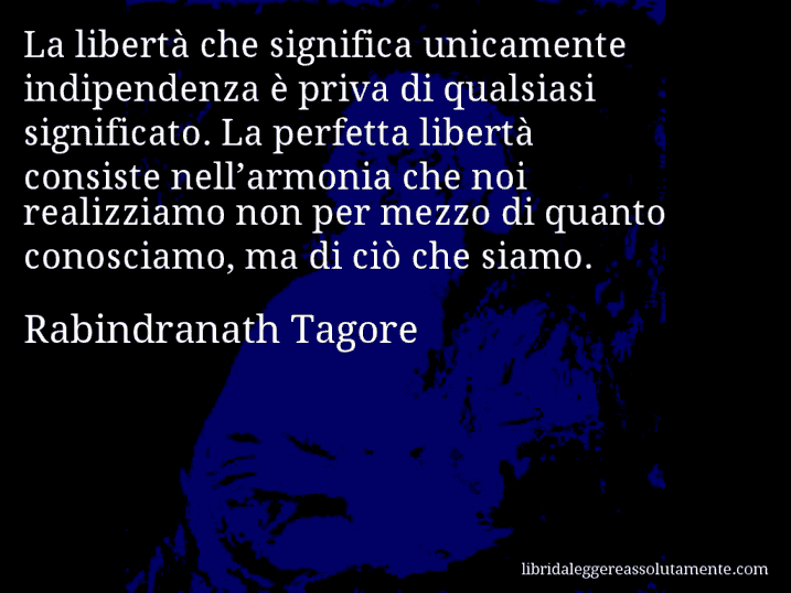 Aforisma di Rabindranath Tagore : La libertà che significa unicamente indipendenza è priva di qualsiasi significato. La perfetta libertà consiste nell’armonia che noi realizziamo non per mezzo di quanto conosciamo, ma di ciò che siamo.