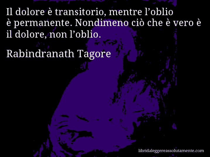 Aforisma di Rabindranath Tagore : Il dolore è transitorio, mentre l’oblio è permanente. Nondimeno ciò che è vero è il dolore, non l’oblio.
