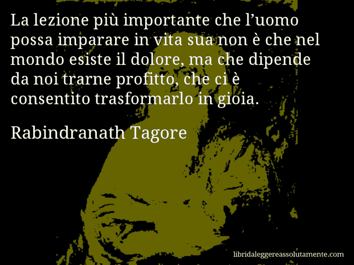 Aforisma di Rabindranath Tagore : La lezione più importante che l’uomo possa imparare in vita sua non è che nel mondo esiste il dolore, ma che dipende da noi trarne profitto, che ci è consentito trasformarlo in gioia.