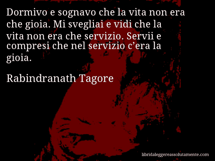 Aforisma di Rabindranath Tagore : Dormivo e sognavo che la vita non era che gioia. Mi svegliai e vidi che la vita non era che servizio. Servii e compresi che nel servizio c’era la gioia.