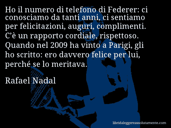 Aforisma di Rafael Nadal : Ho il numero di telefono di Federer: ci conosciamo da tanti anni, ci sentiamo per felicitazioni, auguri, complimenti. C’è un rapporto cordiale, rispettoso. Quando nel 2009 ha vinto a Parigi, gli ho scritto: ero davvero felice per lui, perché se lo meritava.