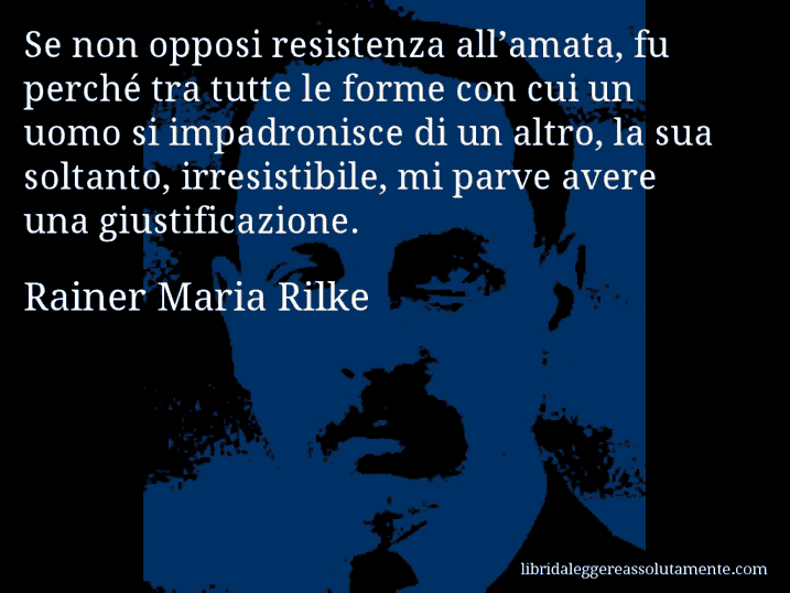 Aforisma di Rainer Maria Rilke : Se non opposi resistenza all’amata, fu perché tra tutte le forme con cui un uomo si impadronisce di un altro, la sua soltanto, irresistibile, mi parve avere una giustificazione.