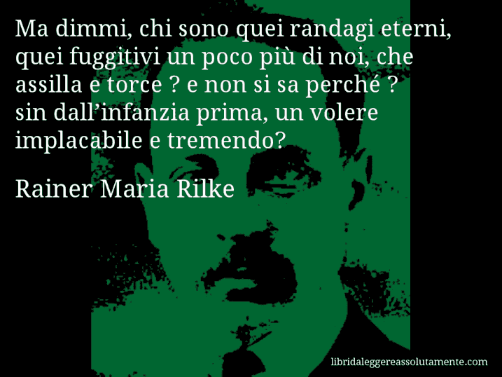 Aforisma di Rainer Maria Rilke : Ma dimmi, chi sono quei randagi eterni, quei fuggitivi un poco più di noi, che assilla e torce ? e non si sa perché ? sin dall’infanzia prima, un volere implacabile e tremendo?