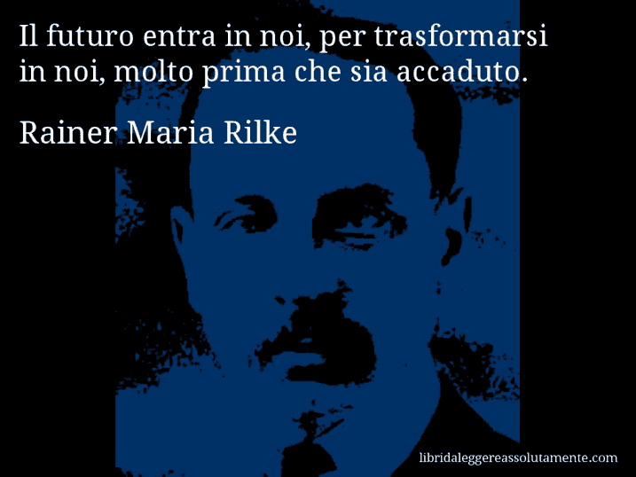 Aforisma di Rainer Maria Rilke : Il futuro entra in noi, per trasformarsi in noi, molto prima che sia accaduto.