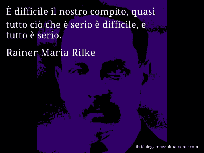 Aforisma di Rainer Maria Rilke : È difficile il nostro compito, quasi tutto ciò che è serio è difficile, e tutto è serio.