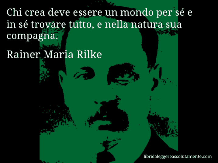 Aforisma di Rainer Maria Rilke : Chi crea deve essere un mondo per sé e in sé trovare tutto, e nella natura sua compagna.