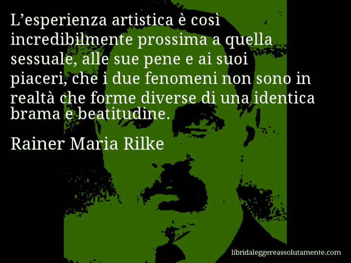 Aforisma di Rainer Maria Rilke : L’esperienza artistica è così incredibilmente prossima a quella sessuale, alle sue pene e ai suoi piaceri, che i due fenomeni non sono in realtà che forme diverse di una identica brama e beatitudine.