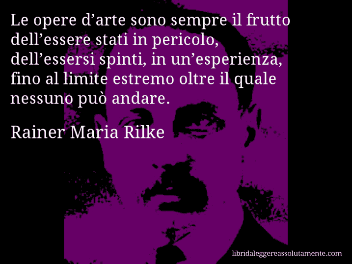 Aforisma di Rainer Maria Rilke : Le opere d’arte sono sempre il frutto dell’essere stati in pericolo, dell’essersi spinti, in un’esperienza, fino al limite estremo oltre il quale nessuno può andare.