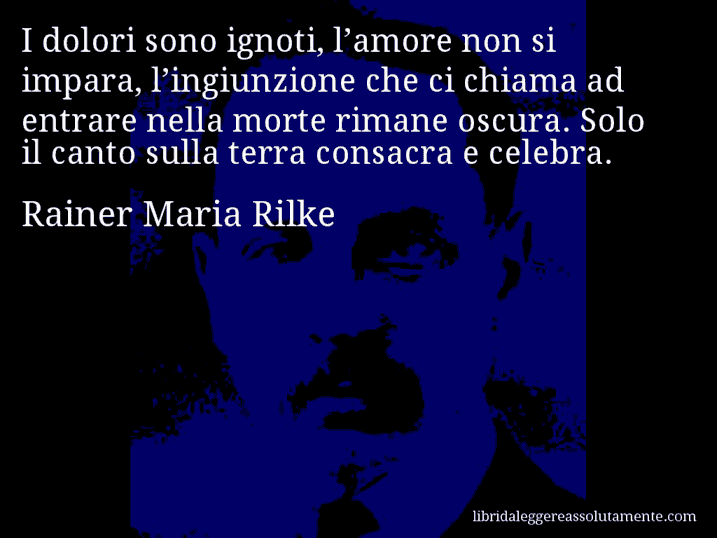 Aforisma di Rainer Maria Rilke : I dolori sono ignoti, l’amore non si impara, l’ingiunzione che ci chiama ad entrare nella morte rimane oscura. Solo il canto sulla terra consacra e celebra.