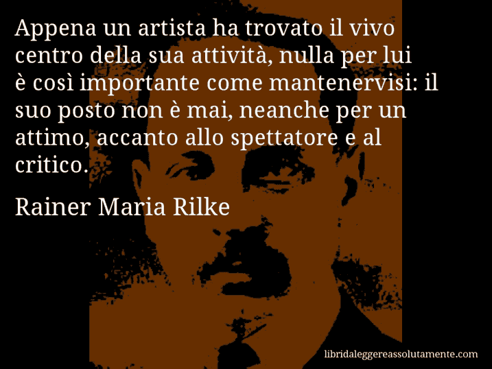 Aforisma di Rainer Maria Rilke : Appena un artista ha trovato il vivo centro della sua attività, nulla per lui è così importante come mantenervisi: il suo posto non è mai, neanche per un attimo, accanto allo spettatore e al critico.