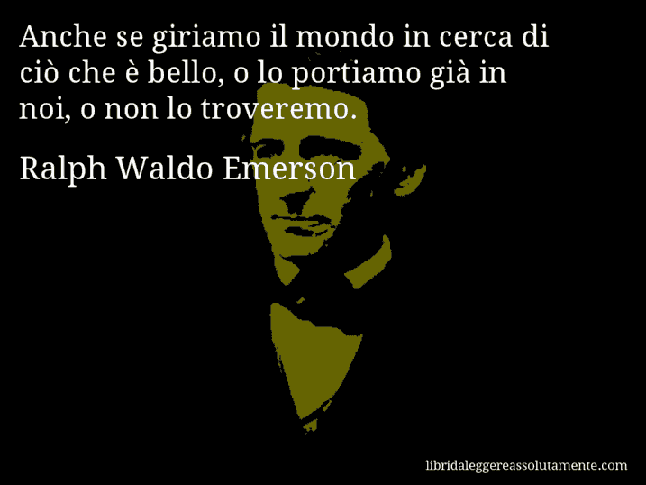Aforisma di Ralph Waldo Emerson : Anche se giriamo il mondo in cerca di ciò che è bello, o lo portiamo già in noi, o non lo troveremo.