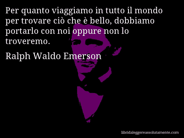 Aforisma di Ralph Waldo Emerson : Per quanto viaggiamo in tutto il mondo per trovare ciò che è bello, dobbiamo portarlo con noi oppure non lo troveremo.