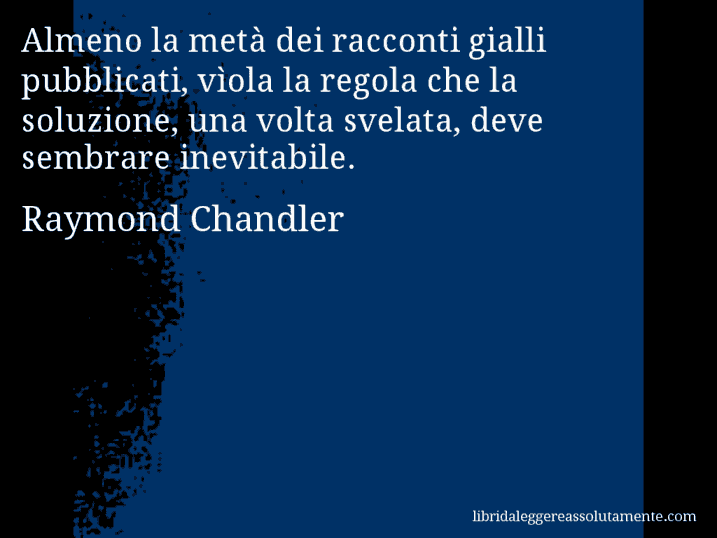 Aforisma di Raymond Chandler : Almeno la metà dei racconti gialli pubblicati, vìola la regola che la soluzione, una volta svelata, deve sembrare inevitabile.