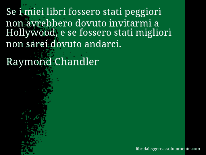 Aforisma di Raymond Chandler : Se i miei libri fossero stati peggiori non avrebbero dovuto invitarmi a Hollywood, e se fossero stati migliori non sarei dovuto andarci.