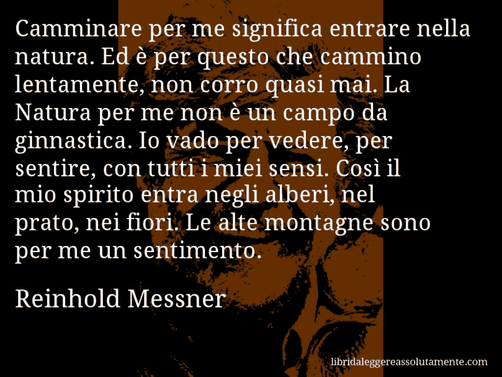 Aforisma di Reinhold Messner : Camminare per me significa entrare nella natura. Ed è per questo che cammino lentamente, non corro quasi mai. La Natura per me non è un campo da ginnastica. Io vado per vedere, per sentire, con tutti i miei sensi. Così il mio spirito entra negli alberi, nel prato, nei fiori. Le alte montagne sono per me un sentimento.