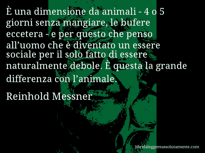 Aforisma di Reinhold Messner : È una dimensione da animali - 4 o 5 giorni senza mangiare, le bufere eccetera - e per questo che penso all’uomo che è diventato un essere sociale per il solo fatto di essere naturalmente debole. È questa la grande differenza con l’animale.