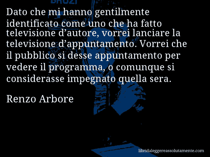 Aforisma di Renzo Arbore : Dato che mi hanno gentilmente identificato come uno che ha fatto televisione d’autore, vorrei lanciare la televisione d’appuntamento. Vorrei che il pubblico si desse appuntamento per vedere il programma, o comunque si considerasse impegnato quella sera.