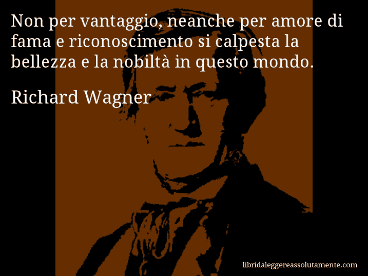 Aforisma di Richard Wagner : Non per vantaggio, neanche per amore di fama e riconoscimento si calpesta la bellezza e la nobiltà in questo mondo.
